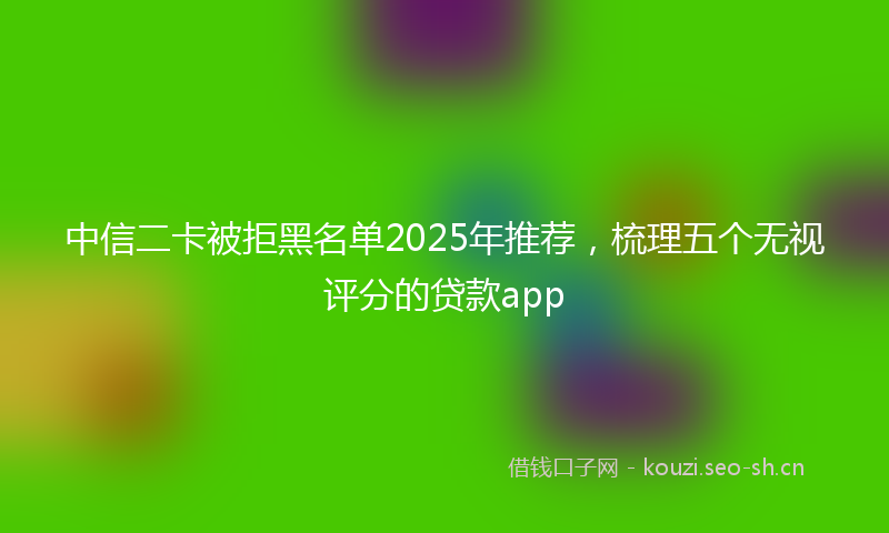 中信二卡被拒黑名单2025年推荐，梳理五个无视评分的贷款app