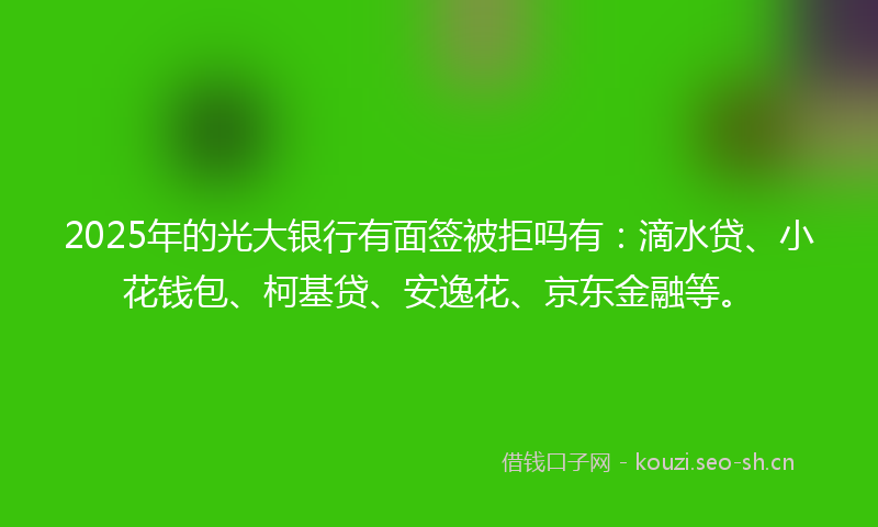 2025年的光大银行有面签被拒吗有:滴水贷、小花钱包、柯基贷、安逸花、京东金融等。