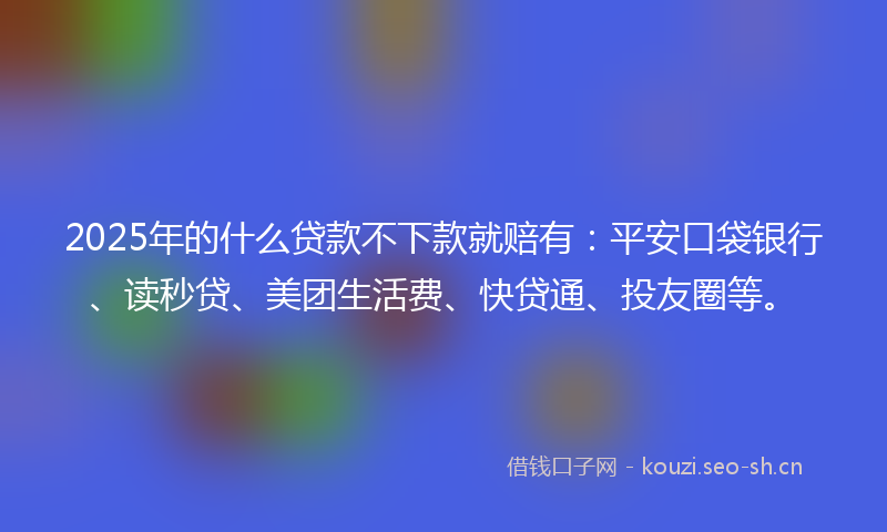 2025年的什么贷款不下款就赔有：平安口袋银行、读秒贷、美团生活费、快贷通、投友圈等。