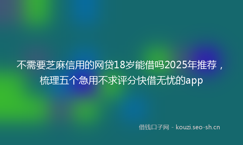 不需要芝麻信用的网贷18岁能借吗2025年推荐，梳理五个急用不求评分快借无忧的app