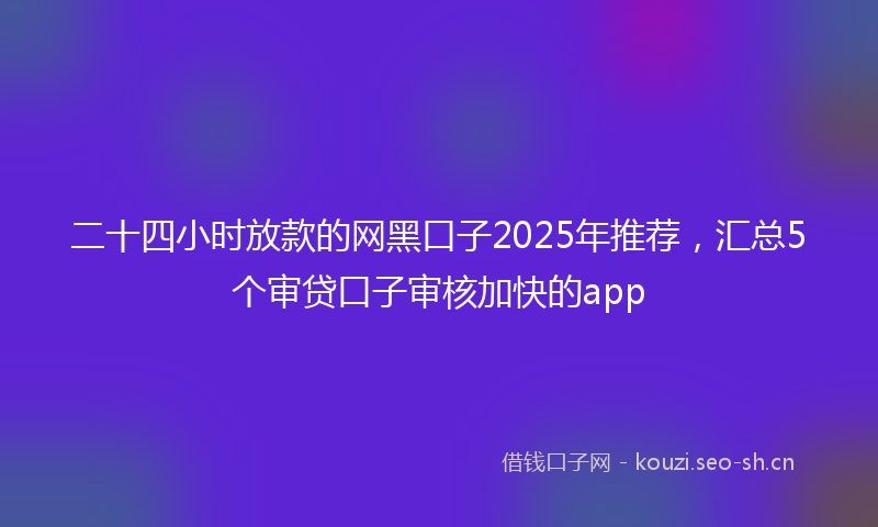 二十四小时放款的网黑口子2025年推荐，汇总5个审贷口子审核加快的app