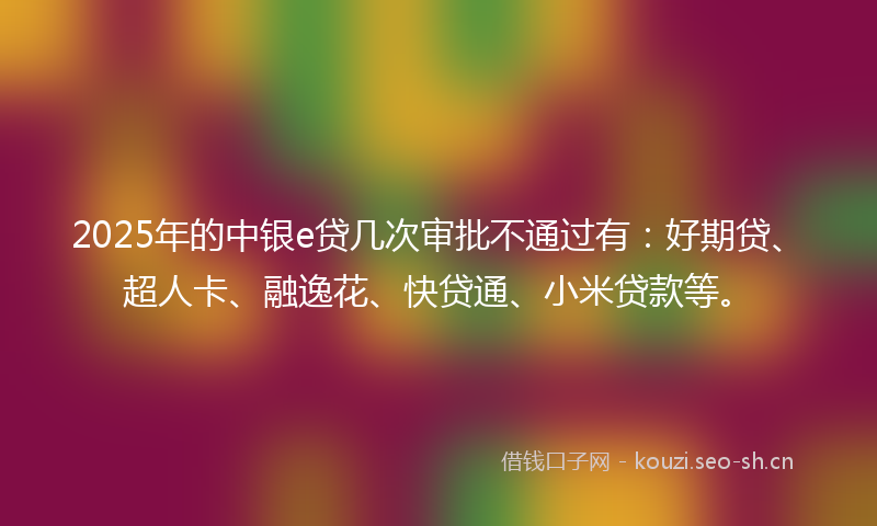 2025年的中银e贷几次审批不通过有：好期贷、超人卡、融逸花、快贷通、小米贷款等。