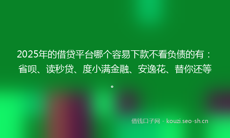2025年的借贷平台哪个容易下款不看负债的有：省呗、读秒贷、度小满金融、安逸花、替你还等。