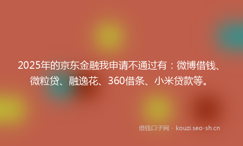 2025年的京东金融我申请不通过有：微博借钱、微粒贷、融逸花、360借条、小米贷款等。