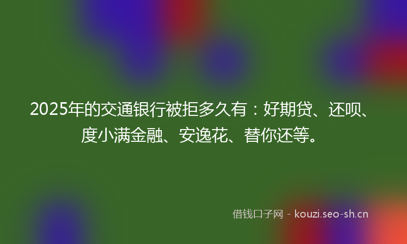 2025年的交通银行被拒多久有:好期贷、还呗、度小满金融、安逸花、替你还等。