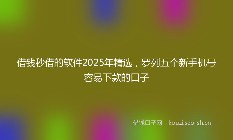 借钱秒借的软件2025年精选,罗列五个新手机号容易下款的口子