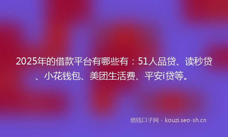 2025年的借款平台有哪些有：51人品贷、读秒贷、小花钱包、美团生活费、平安i贷等。