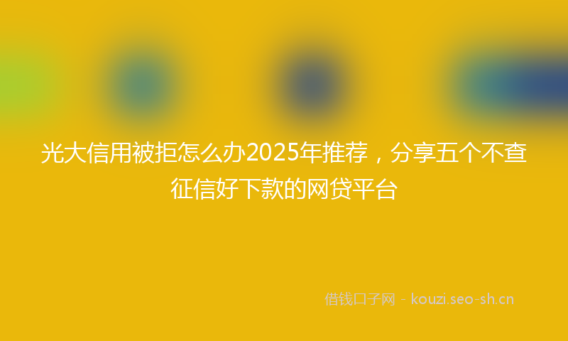 光大信用被拒怎么办2025年推荐，分享五个不查征信好下款的网贷平台