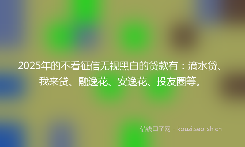 2025年的不看征信无视黑白的贷款有：滴水贷、我来贷、融逸花、安逸花、投友圈等。