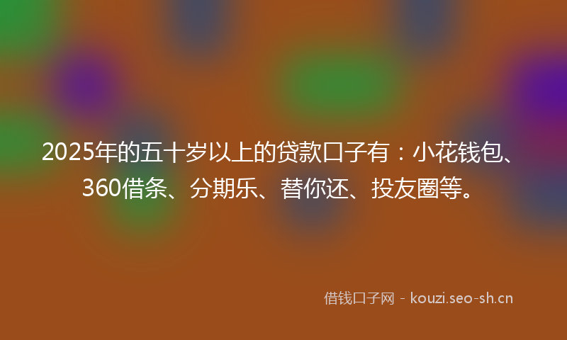 2025年的五十岁以上的贷款口子有：小花钱包、360借条、分期乐、替你还、投友圈等。