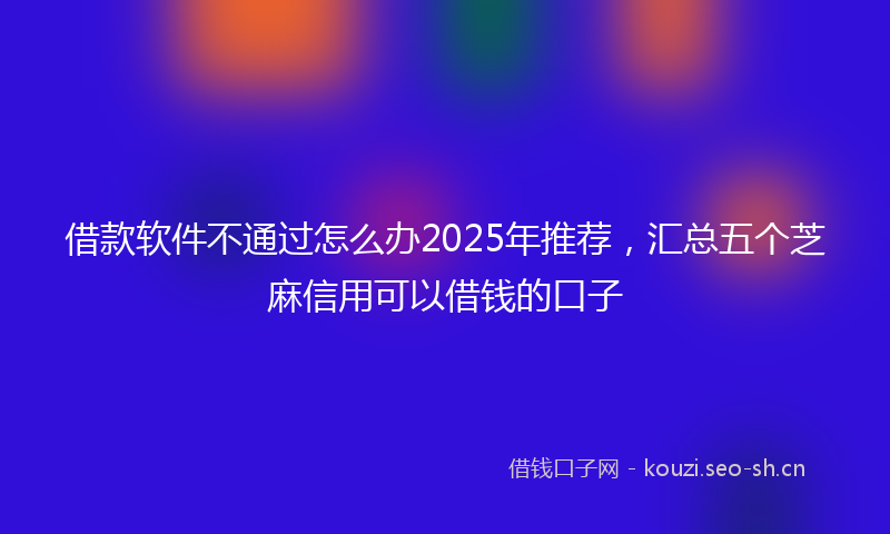 借款软件不通过怎么办2025年推荐,汇总五个芝麻信用可以借钱的口子