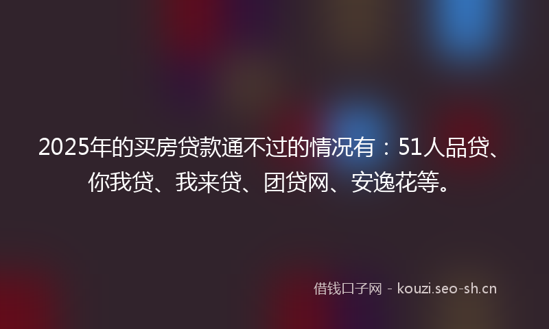 2025年的买房贷款通不过的情况有：51人品贷、你我贷、我来贷、团贷网、安逸花等。