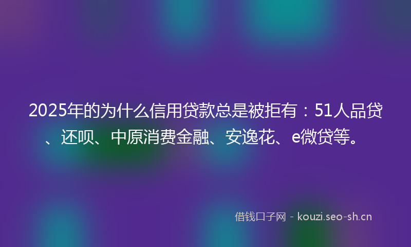 2025年的为什么信用贷款总是被拒有：51人品贷、还呗、中原消费金融、安逸花、e微贷等。