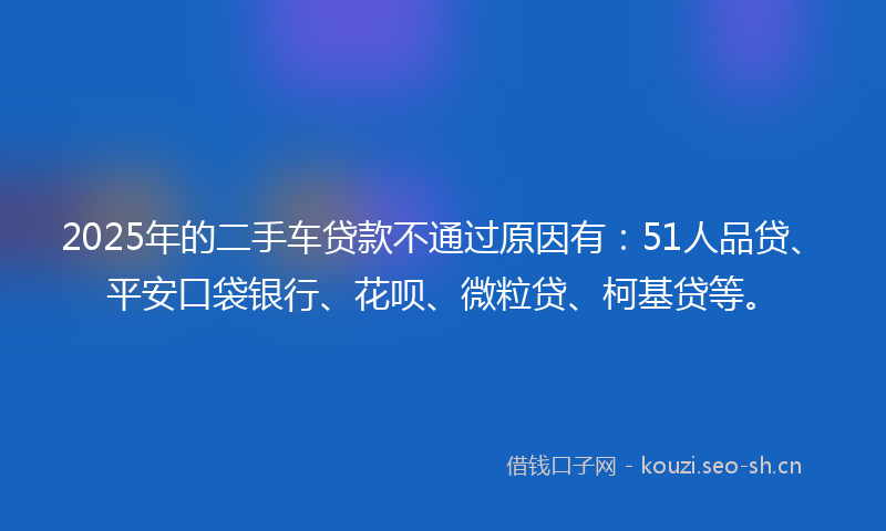 2025年的二手车贷款不通过原因有：51人品贷、平安口袋银行、花呗、微粒贷、柯基贷等。