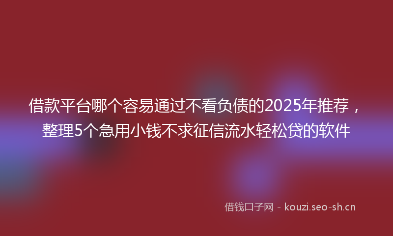 借款平台哪个容易通过不看负债的2025年推荐，整理5个急用小钱不求征信流水轻松贷的软件