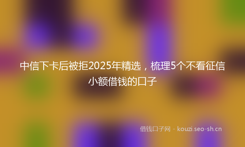 中信下卡后被拒2025年精选，梳理5个不看征信小额借钱的口子
