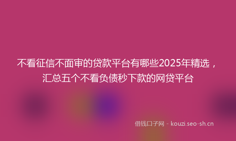 不看征信不面审的贷款平台有哪些2025年精选，汇总五个不看负债秒下款的网贷平台