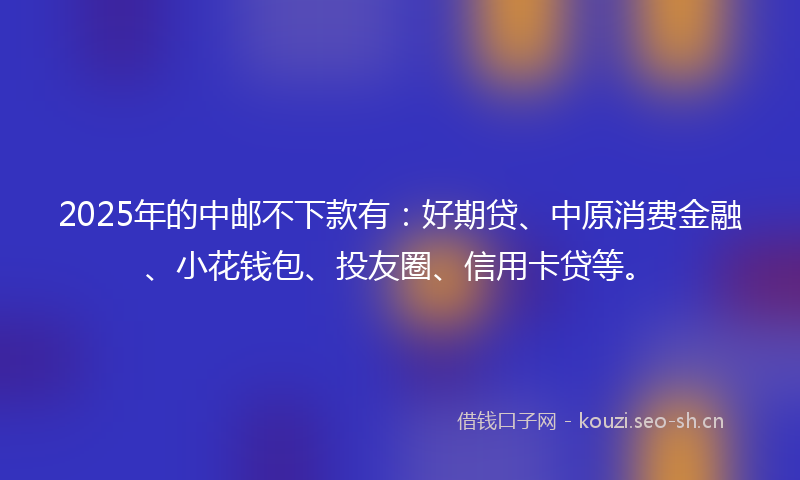 2025年的中邮不下款有：好期贷、中原消费金融、小花钱包、投友圈、信用卡贷等。