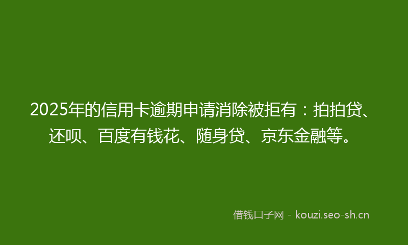 2025年的信用卡逾期申请消除被拒有：拍拍贷、还呗、百度有钱花、随身贷、京东金融等。