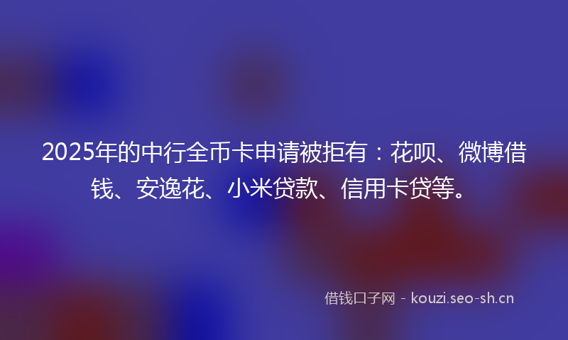 2025年的中行全币卡申请被拒有：花呗、微博借钱、安逸花、小米贷款、信用卡贷等。