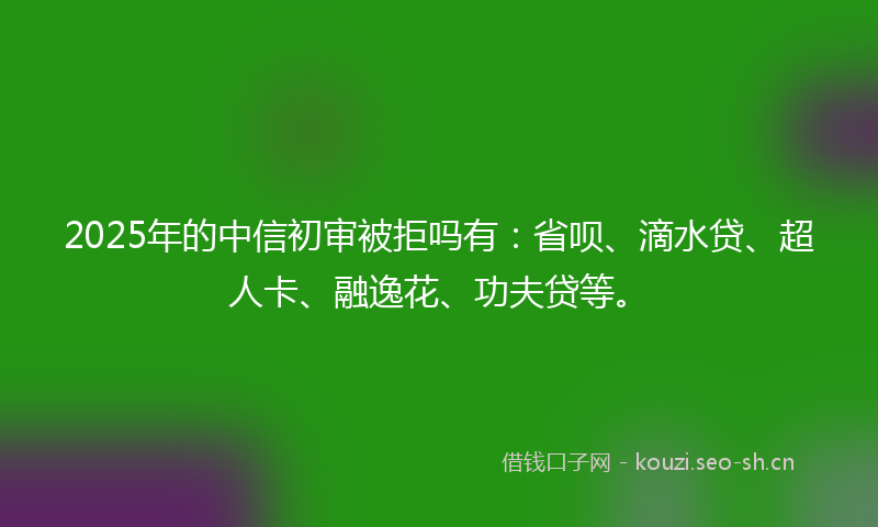 2025年的中信初审被拒吗有:省呗、滴水贷、超人卡、融逸花、功夫贷等。