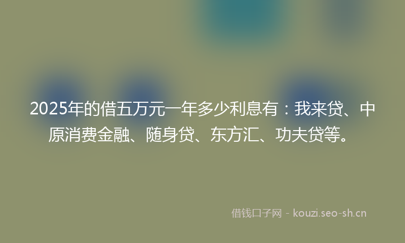 2025年的借五万元一年多少利息有：我来贷、中原消费金融、随身贷、东方汇、功夫贷等。