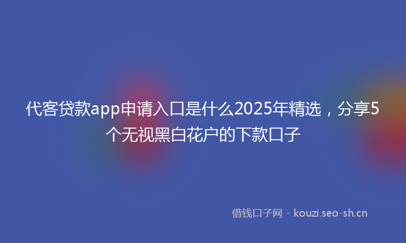 代客贷款app申请入口是什么2025年精选，分享5个无视黑白花户的下款口子
