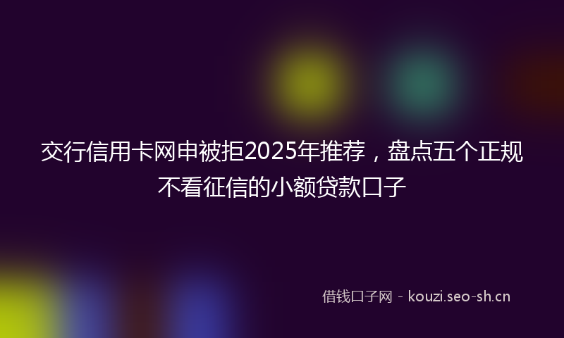 交行信用卡网申被拒2025年推荐，盘点五个正规不看征信的小额贷款口子
