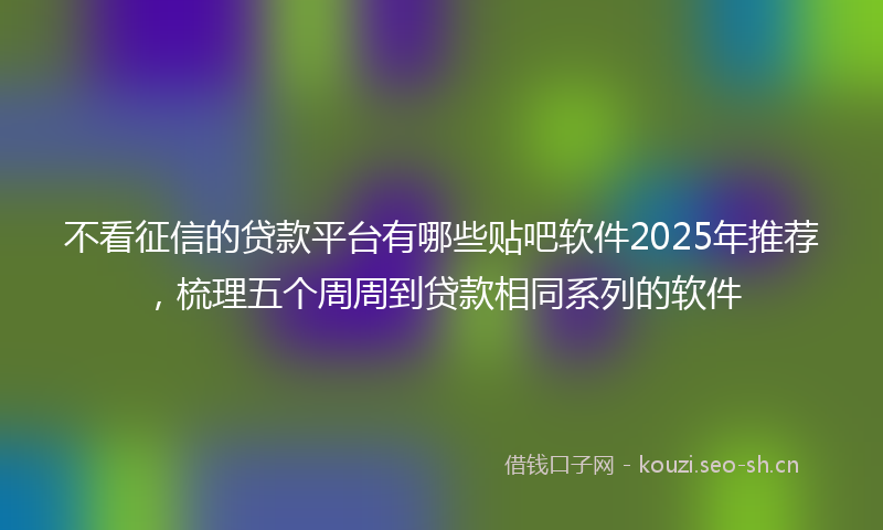 不看征信的贷款平台有哪些贴吧软件2025年推荐,梳理五个周周到贷款相同系列的软件