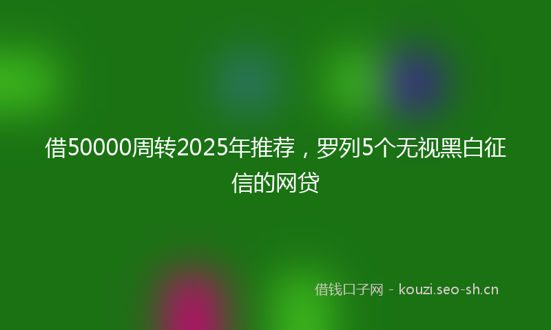 借50000周转2025年推荐，罗列5个无视黑白征信的网贷