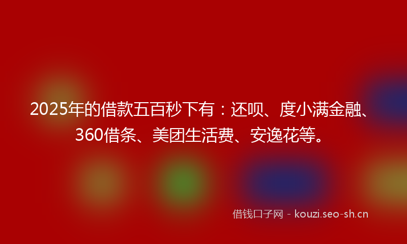 2025年的借款五百秒下有：还呗、度小满金融、360借条、美团生活费、安逸花等。