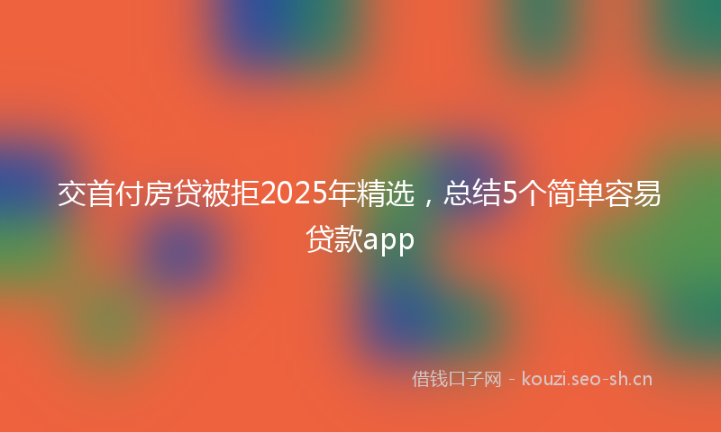 交首付房贷被拒2025年精选,总结5个简单容易贷款app