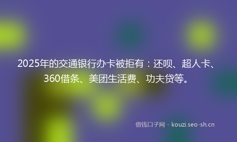 2025年的交通银行办卡被拒有:还呗、超人卡、360借条、美团生活费、功夫贷等。