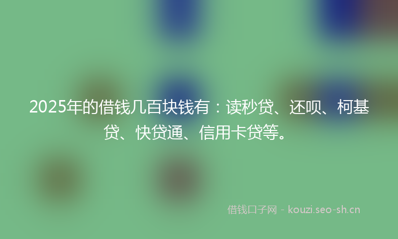 2025年的借钱几百块钱有：读秒贷、还呗、柯基贷、快贷通、信用卡贷等。