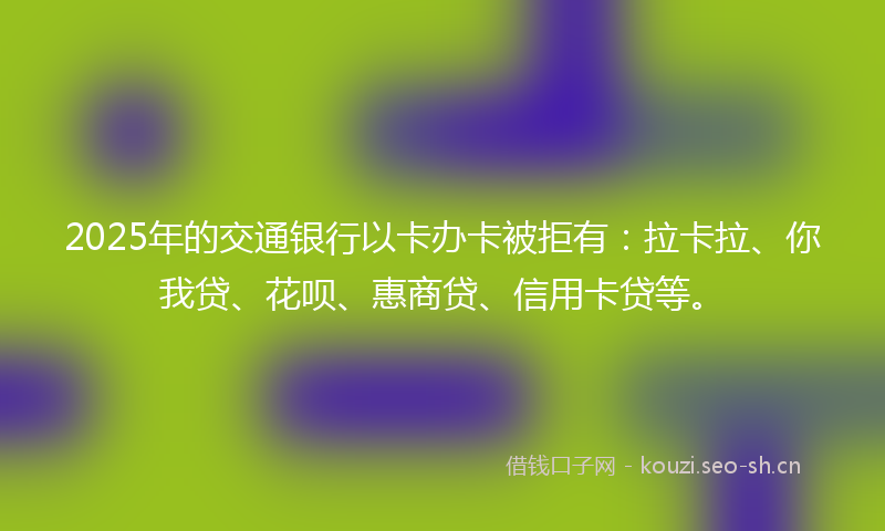 2025年的交通银行以卡办卡被拒有：拉卡拉、你我贷、花呗、惠商贷、信用卡贷等。