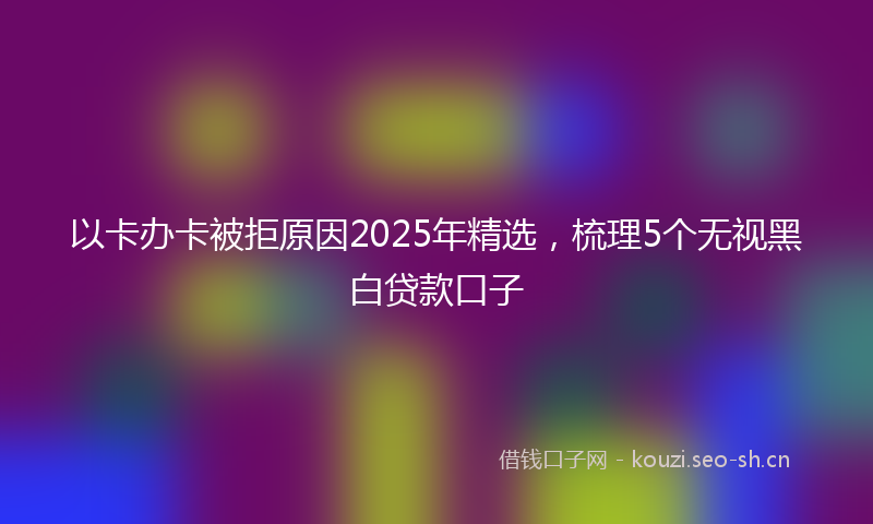 以卡办卡被拒原因2025年精选，梳理5个无视黑白贷款口子