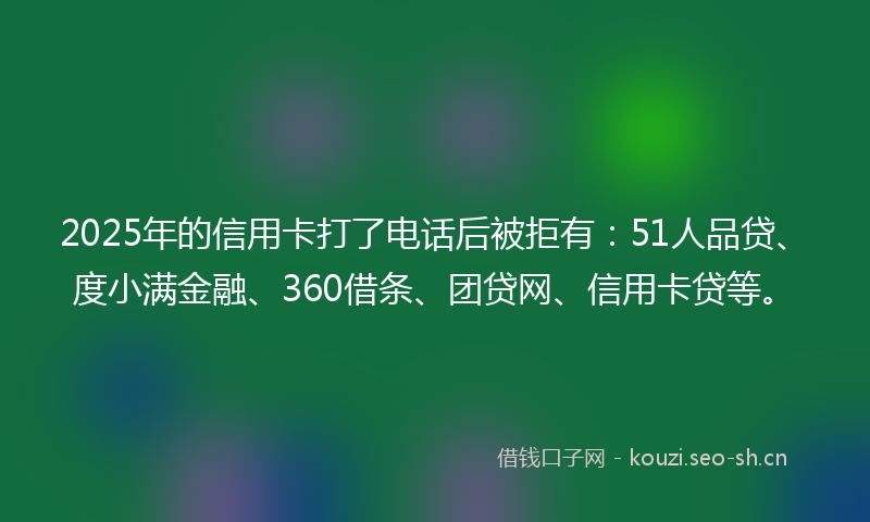 2025年的信用卡打了电话后被拒有：51人品贷、度小满金融、360借条、团贷网、信用卡贷等。