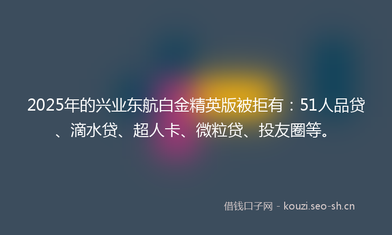 2025年的兴业东航白金精英版被拒有：51人品贷、滴水贷、超人卡、微粒贷、投友圈等。