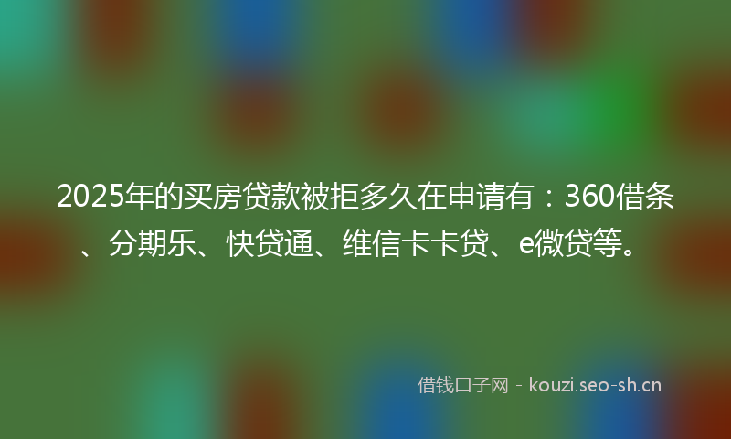2025年的买房贷款被拒多久在申请有：360借条、分期乐、快贷通、维信卡卡贷、e微贷等。
