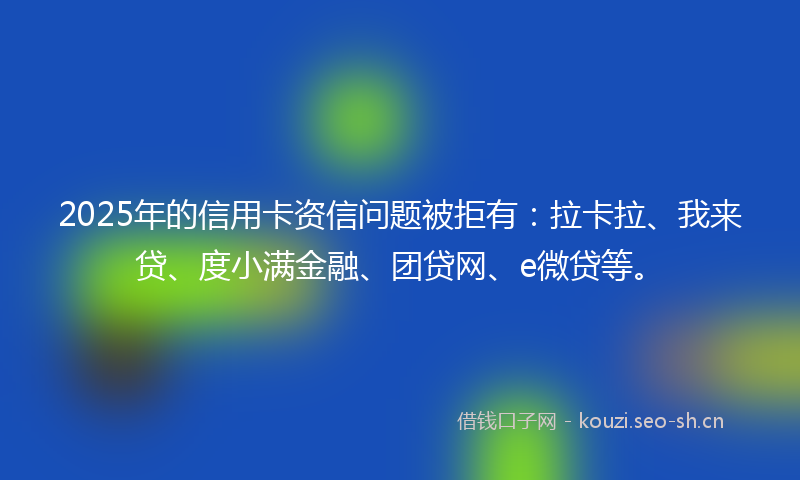 2025年的信用卡资信问题被拒有：拉卡拉、我来贷、度小满金融、团贷网、e微贷等。