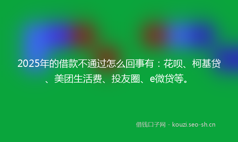 2025年的借款不通过怎么回事有：花呗、柯基贷、美团生活费、投友圈、e微贷等。
