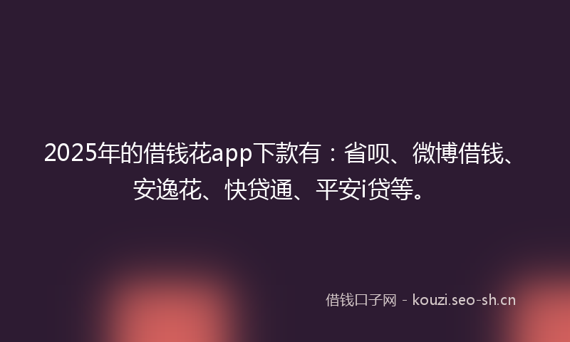 2025年的借钱花app下款有：省呗、微博借钱、安逸花、快贷通、平安i贷等。