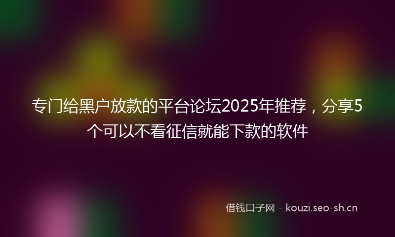 专门给黑户放款的平台论坛2025年推荐,分享5个可以不看征信就能下款的软件