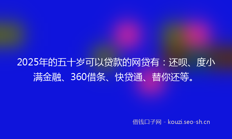 2025年的五十岁可以贷款的网贷有：还呗、度小满金融、360借条、快贷通、替你还等。