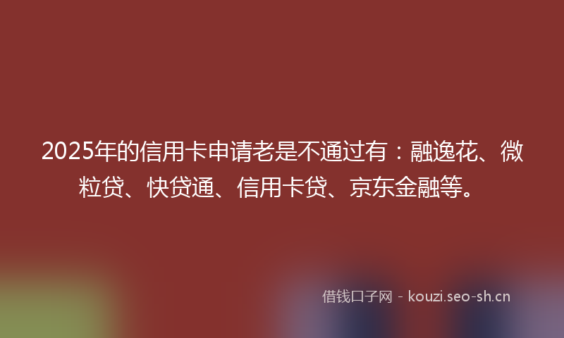 2025年的信用卡申请老是不通过有：融逸花、微粒贷、快贷通、信用卡贷、京东金融等。
