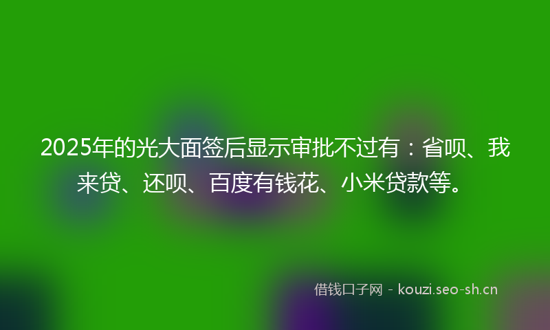 2025年的光大面签后显示审批不过有:省呗、我来贷、还呗、百度有钱花、小米贷款等。