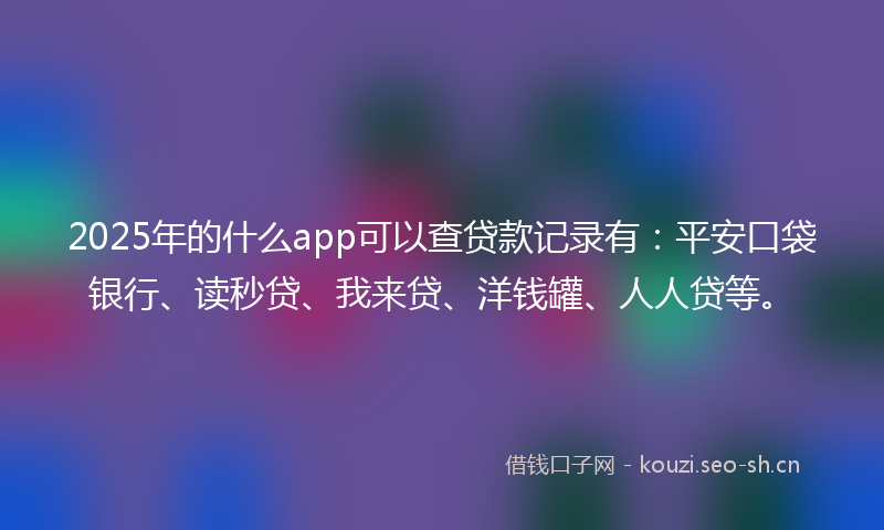 2025年的什么app可以查贷款记录有：平安口袋银行、读秒贷、我来贷、洋钱罐、人人贷等。