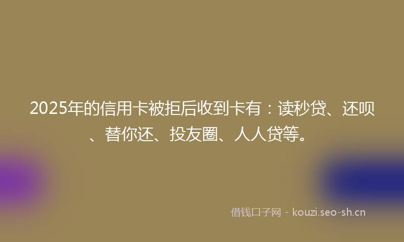 2025年的信用卡被拒后收到卡有：读秒贷、还呗、替你还、投友圈、人人贷等。