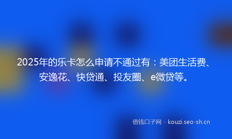 2025年的乐卡怎么申请不通过有：美团生活费、安逸花、快贷通、投友圈、e微贷等。