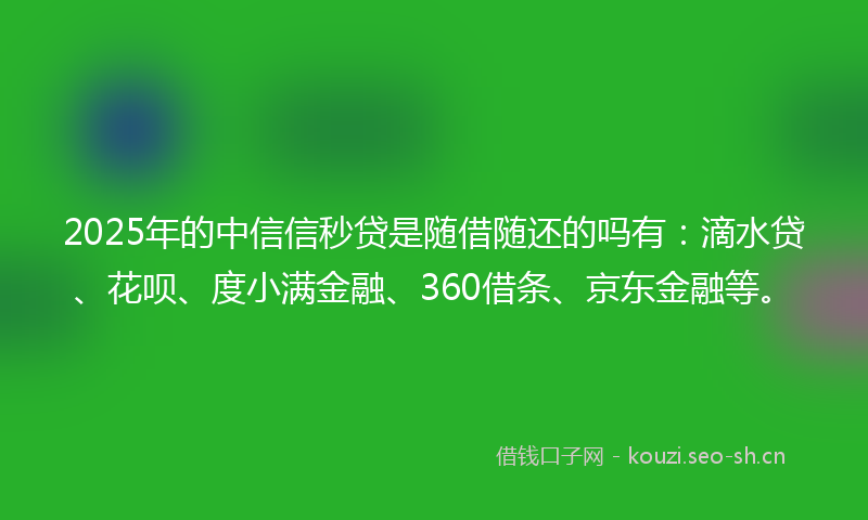 2025年的中信信秒贷是随借随还的吗有：滴水贷、花呗、度小满金融、360借条、京东金融等。